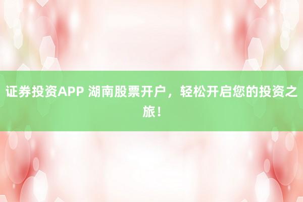 證券投資APP 湖南股票開(kāi)戶(hù)，輕松開(kāi)啟您的投資之旅！