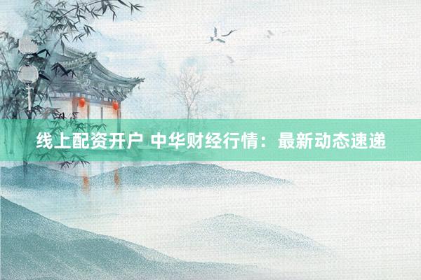 線上配資開戶 中華財(cái)經(jīng)行情：最新動(dòng)態(tài)速遞