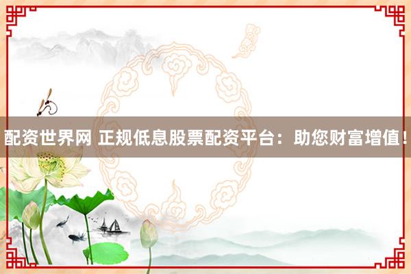 配資世界網(wǎng) 正規(guī)低息股票配資平臺：助您財富增值！
