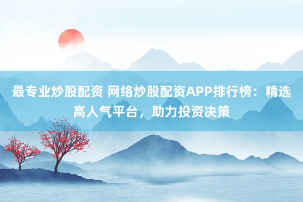 最專業(yè)炒股配資 網(wǎng)絡(luò)炒股配資APP排行榜：精選高人氣平臺，助力投資決策