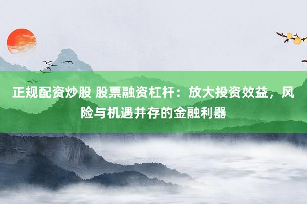 正規(guī)配資炒股 股票融資杠桿：放大投資效益，風(fēng)險(xiǎn)與機(jī)遇并存的金融利器