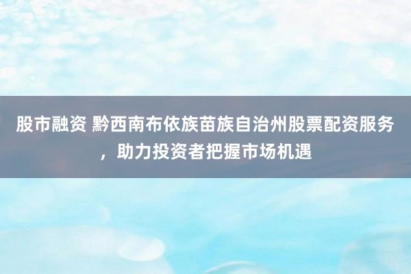 股市融資 黔西南布依族苗族自治州股票配資服務(wù)，助力投資者把握市場機(jī)遇