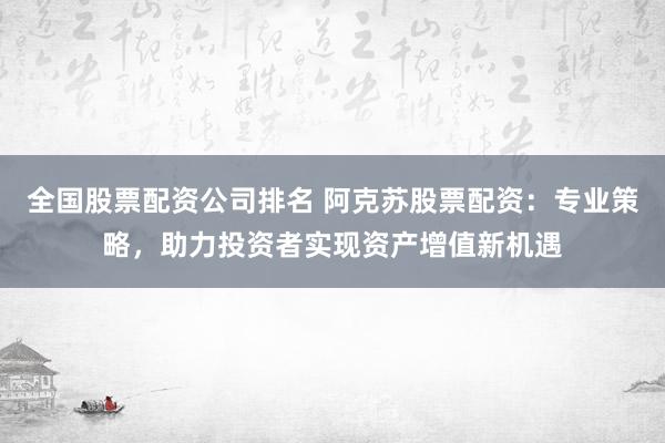 全國股票配資公司排名 阿克蘇股票配資：專業(yè)策略，助力投資者實現(xiàn)資產(chǎn)增值新機遇