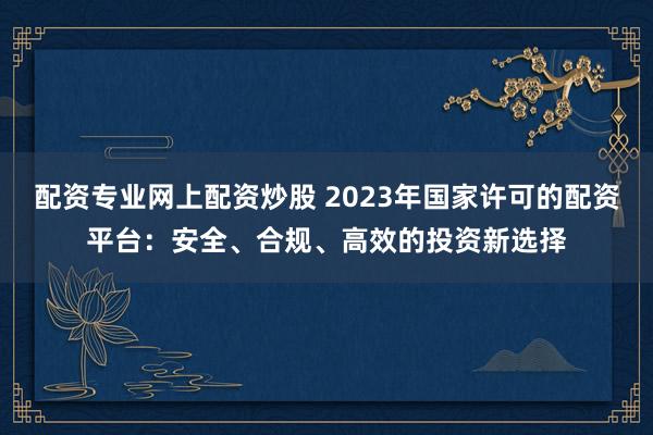 配資專業(yè)網(wǎng)上配資炒股 2023年國(guó)家許可的配資平臺(tái)：安全、合規(guī)、高效的投資新選擇