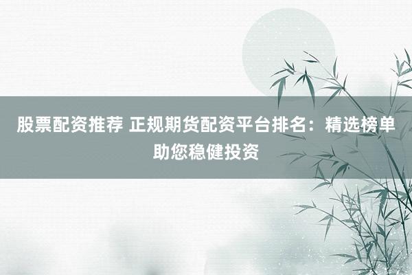 股票配資推薦 正規(guī)期貨配資平臺(tái)排名：精選榜單助您穩(wěn)健投資