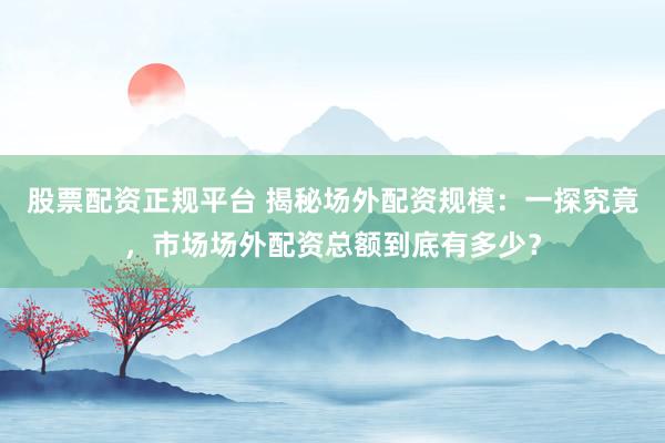 股票配資正規(guī)平臺(tái) 揭秘場(chǎng)外配資規(guī)模：一探究竟，市場(chǎng)場(chǎng)外配資總額到底有多少？